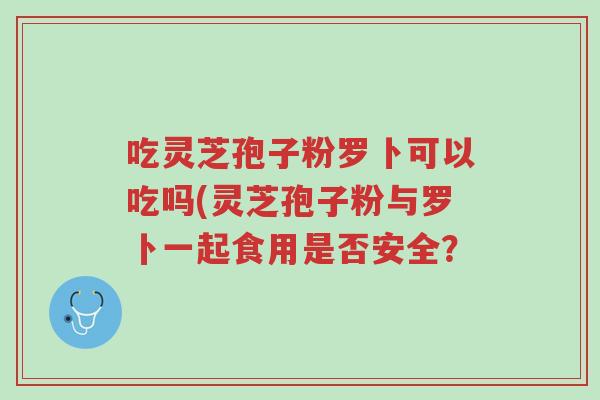吃灵芝孢子粉罗卜可以吃吗(灵芝孢子粉与罗卜一起食用是否安全?-第1张图片-超越 吃灵芝孢子粉罗卜可以吃吗(灵芝孢子粉与罗卜一起食用是否安全?-第1张图片-超越