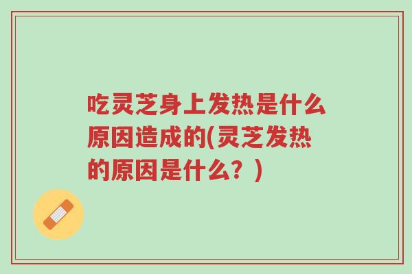 吃灵芝身上发热是什么原因造成的(灵芝发热的原因是什么？)-第1张图片-超越