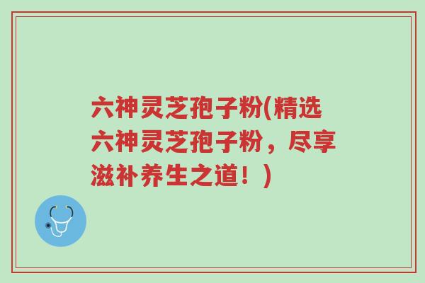 六神灵芝孢子粉(精选六神灵芝孢子粉,尽享滋补养生之道!)-第1张图片-超越 六神灵芝孢子粉(精选六神灵芝孢子粉,尽享滋补养生之道!)-第1张图片-超越