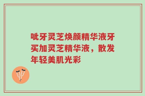 呲牙灵芝焕颜精华液牙买加灵芝精华液,散发年轻美肌光彩-第1张图片-超越 呲牙灵芝焕颜精华液牙买加灵芝精华液,散发年轻美肌光彩-第1张图片-超越