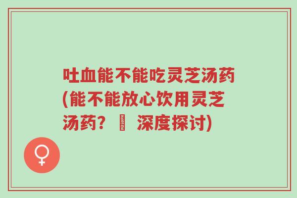 吐血能不能吃灵芝汤药(能不能放心饮用灵芝汤药？– 深度探讨)-第1张图片-超越