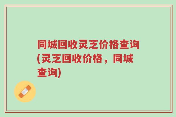 同城回收灵芝价格查询(灵芝回收价格,同城查询)-第1张图片-超越 同城回收灵芝价格查询(灵芝回收价格,同城查询)-第1张图片-超越