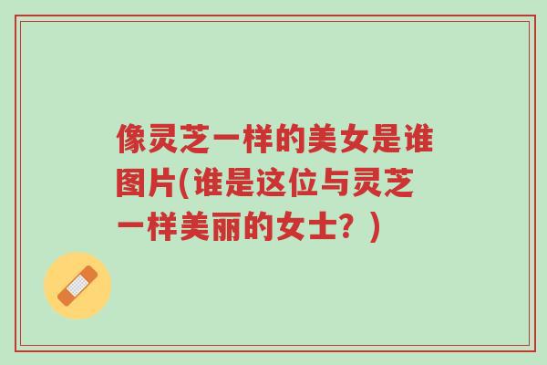 像灵芝一样的美女是谁图片(谁是这位与灵芝一样美丽的女士?)-第1张图片-超越 像灵芝一样的美女是谁图片(谁是这位与灵芝一样美丽的女士?)-第1张图片-超越