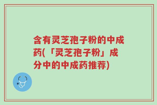 含有灵芝孢子粉的中成药(「灵芝孢子粉」成分中的中成药推荐)-第1张图片-超越