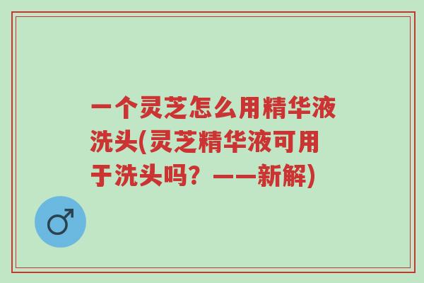 一个灵芝怎么用精华液洗头(灵芝精华液可用于洗头吗?——新解)-第1张图片-超越 一个灵芝怎么用精华液洗头(灵芝精华液可用于洗头吗?——新解)-第1张图片-超越