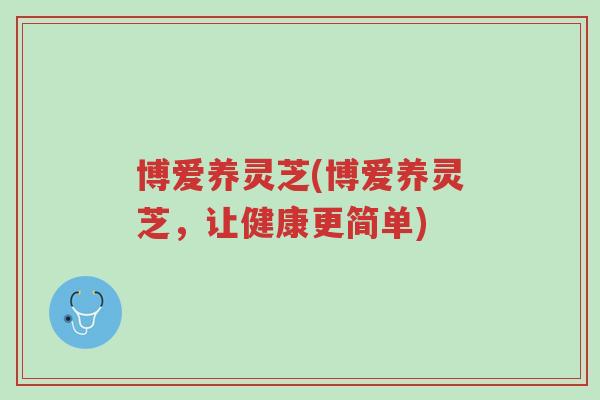 博爱养灵芝(博爱养灵芝,让健康更简单)-第1张图片-超越 博爱养灵芝(博爱养灵芝,让健康更简单)-第1张图片-超越