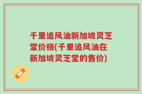 千里追风油新加坡灵芝堂价格(千里追风油在新加坡灵芝堂的售价)-第1张图片-超越 千里追风油新加坡灵芝堂价格(千里追风油在新加坡灵芝堂的售价)-第1张图片-超越