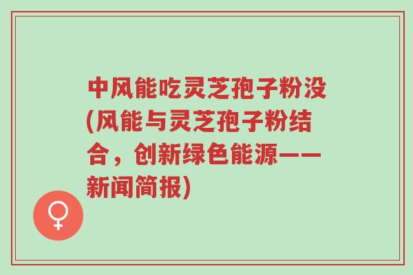 中风能吃灵芝孢子粉没(风能与灵芝孢子粉结合，创新绿色能源——新闻简报)-第1张图片-超越