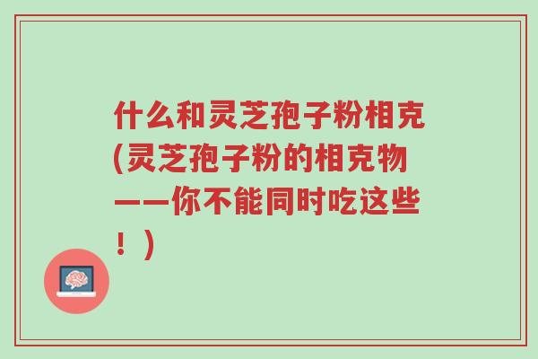 什么和灵芝孢子粉相克(灵芝孢子粉的相克物——你不能同时吃这些!)-第1张图片-超越 什么和灵芝孢子粉相克(灵芝孢子粉的相克物——你不能同时吃这些!)-第1张图片-超越