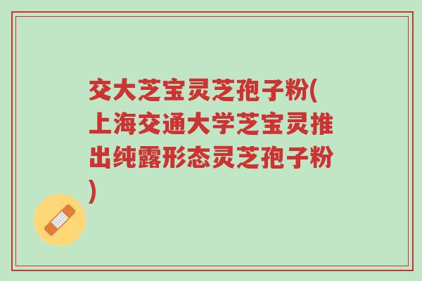 交大芝宝灵芝孢子粉(上海交通大学芝宝灵推出纯露形态灵芝孢子粉)-第1张图片-超越 交大芝宝灵芝孢子粉(上海交通大学芝宝灵推出纯露形态灵芝孢子粉)-第1张图片-超越