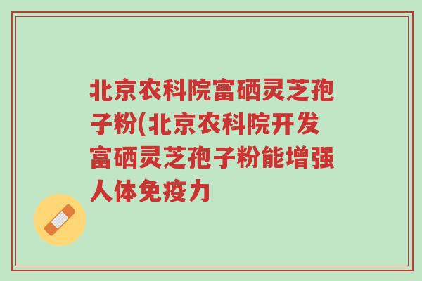 北京农科院富硒灵芝孢子粉(北京农科院开发富硒灵芝孢子粉能增强人体免疫力-第1张图片-超越 北京农科院富硒灵芝孢子粉(北京农科院开发富硒灵芝孢子粉能增强人体免疫力-第1张图片-超越