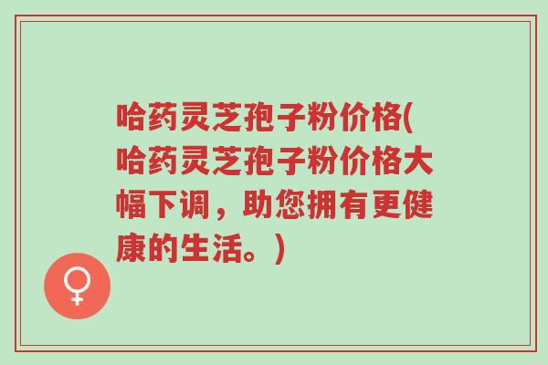 哈药灵芝孢子粉价格(哈药灵芝孢子粉价格大幅下调,助您拥有更健康的生活。)-第1张图片-超越 哈药灵芝孢子粉价格(哈药灵芝孢子粉价格大幅下调,助您拥有更健康的生活。)-第1张图片-超越