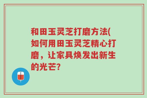 和田玉灵芝打磨方法(如何用田玉灵芝精心打磨,让家具焕发出新生的光芒?-第1张图片-超越 和田玉灵芝打磨方法(如何用田玉灵芝精心打磨,让家具焕发出新生的光芒?-第1张图片-超越
