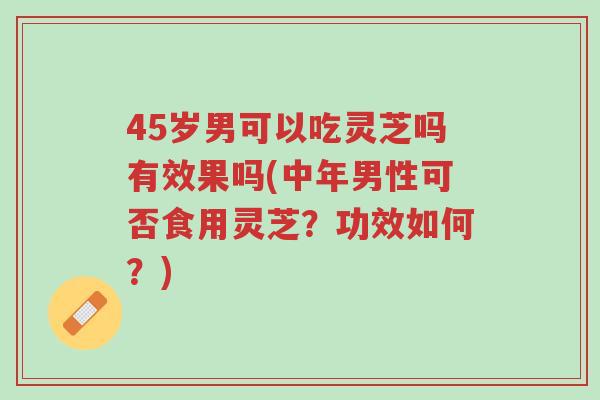 45岁男可以吃灵芝吗有效果吗(中年男性可否食用灵芝?功效如何?)-第1张图片-超越 45岁男可以吃灵芝吗有效果吗(中年男性可否食用灵芝?功效如何?)-第1张图片-超越
