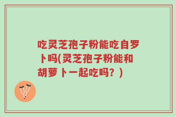 吃灵芝孢子粉能吃自罗卜吗(灵芝孢子粉能和胡萝卜一起吃吗?)-第1张图片-超越 吃灵芝孢子粉能吃自罗卜吗(灵芝孢子粉能和胡萝卜一起吃吗?)-第1张图片-超越