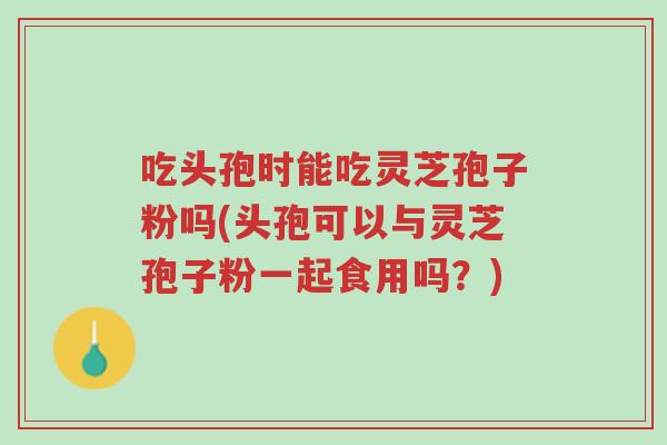 吃头孢时能吃灵芝孢子粉吗(头孢可以与灵芝孢子粉一起食用吗?)-第1张图片-超越 吃头孢时能吃灵芝孢子粉吗(头孢可以与灵芝孢子粉一起食用吗?)-第1张图片-超越