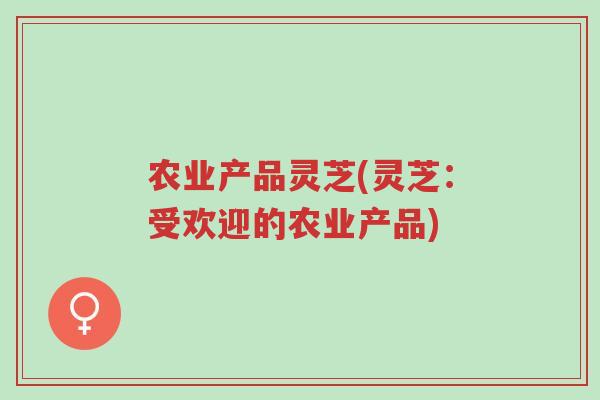 农业产品灵芝(灵芝:受欢迎的农业产品)-第1张图片-超越 农业产品灵芝(灵芝:受欢迎的农业产品)-第1张图片-超越