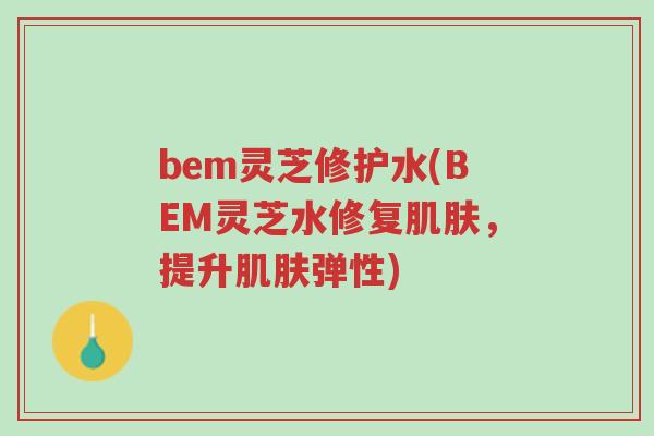 bem灵芝修护水(BEM灵芝水修复肌肤，提升肌肤弹性)-第1张图片-超越