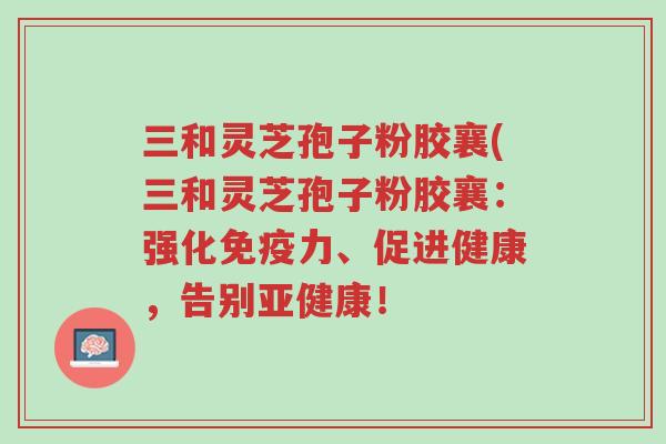 三和灵芝孢子粉胶襄(三和灵芝孢子粉胶襄:强化免疫力、促进健康,告别亚健康!-第1张图片-超越 三和灵芝孢子粉胶襄(三和灵芝孢子粉胶襄:强化免疫力、促进健康,告别亚健康!-第1张图片-超越