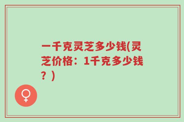 一千克灵芝多少钱(灵芝价格:1千克多少钱?)-第1张图片-超越 一千克灵芝多少钱(灵芝价格:1千克多少钱?)-第1张图片-超越