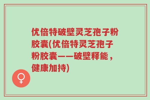 优倍特破壁灵芝孢子粉胶囊(优倍特灵芝孢子粉胶囊——破壁释能,健康加持)-第1张图片-超越 优倍特破壁灵芝孢子粉胶囊(优倍特灵芝孢子粉胶囊——破壁释能,健康加持)-第1张图片-超越