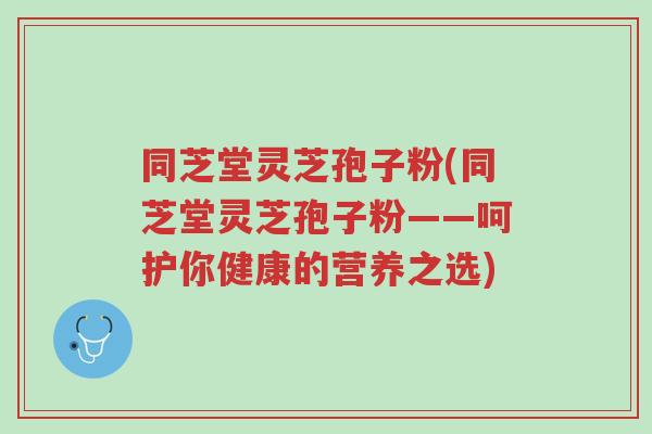 同芝堂灵芝孢子粉(同芝堂灵芝孢子粉——呵护你健康的营养之选)-第1张图片-超越
