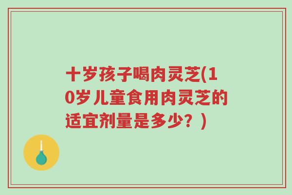 十岁孩子喝肉灵芝(10岁儿童食用肉灵芝的适宜剂量是多少?)-第1张图片-超越 十岁孩子喝肉灵芝(10岁儿童食用肉灵芝的适宜剂量是多少?)-第1张图片-超越