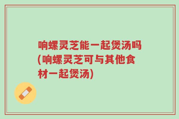 响螺灵芝能一起煲汤吗(响螺灵芝可与其他食材一起煲汤)-第1张图片-超越 响螺灵芝能一起煲汤吗(响螺灵芝可与其他食材一起煲汤)-第1张图片-超越