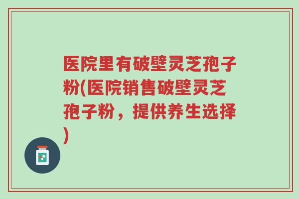 医院里有破壁灵芝孢子粉(医院销售破壁灵芝孢子粉,提供养生选择)-第1张图片-超越 医院里有破壁灵芝孢子粉(医院销售破壁灵芝孢子粉,提供养生选择)-第1张图片-超越