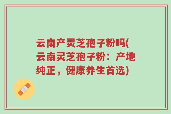 云南产灵芝孢子粉吗(云南灵芝孢子粉:产地纯正,健康养生首选)-第1张图片-超越 云南产灵芝孢子粉吗(云南灵芝孢子粉:产地纯正,健康养生首选)-第1张图片-超越