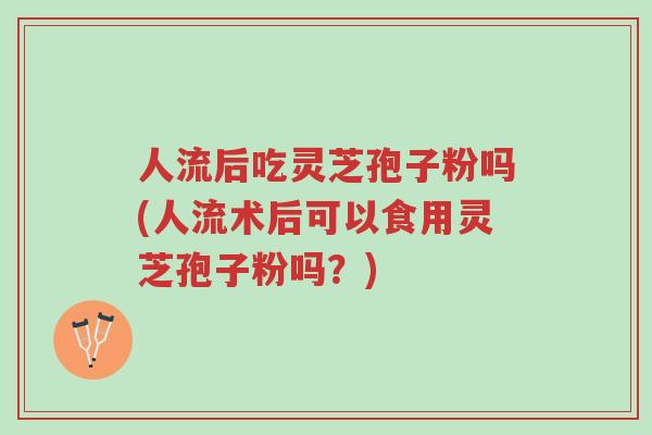 人流后吃灵芝孢子粉吗(人流术后可以食用灵芝孢子粉吗?)-第1张图片-超越 人流后吃灵芝孢子粉吗(人流术后可以食用灵芝孢子粉吗?)-第1张图片-超越