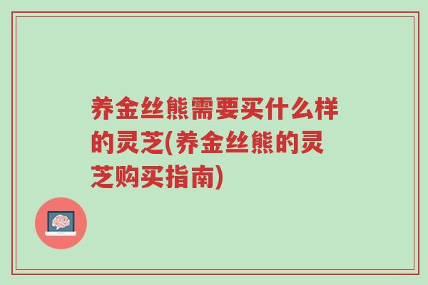 养金丝熊需要买什么样的灵芝(养金丝熊的灵芝购买指南)-第1张图片-超越