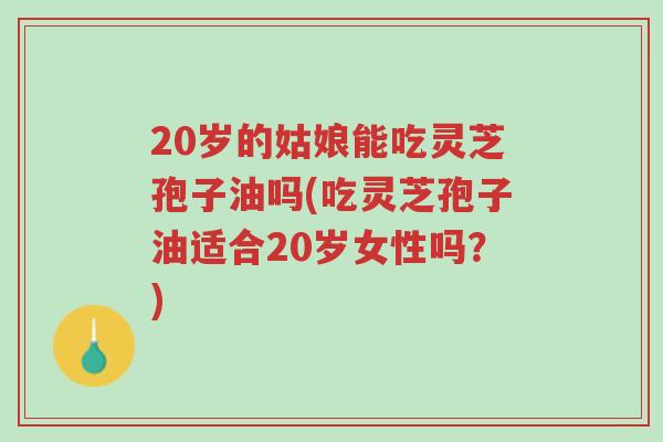 20岁的姑娘能吃灵芝孢子油吗(吃灵芝孢子油适合20岁女性吗?)-第1张图片-超越 20岁的姑娘能吃灵芝孢子油吗(吃灵芝孢子油适合20岁女性吗?)-第1张图片-超越