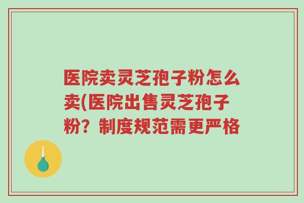 医院卖灵芝孢子粉怎么卖(医院出售灵芝孢子粉？制度规范需更严格-第1张图片-超越