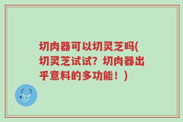 切肉器可以切灵芝吗(切灵芝试试?切肉器出乎意料的多功能!)-第1张图片-超越 切肉器可以切灵芝吗(切灵芝试试?切肉器出乎意料的多功能!)-第1张图片-超越