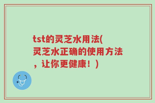 tst的灵芝水用法(灵芝水正确的使用方法,让你更健康!)-第1张图片-超越 tst的灵芝水用法(灵芝水正确的使用方法,让你更健康!)-第1张图片-超越