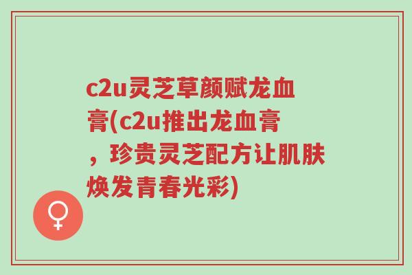 c2u灵芝草颜赋龙血膏(c2u推出龙血膏,珍贵灵芝配方让肌肤焕发青春光彩)-第1张图片-超越 c2u灵芝草颜赋龙血膏(c2u推出龙血膏,珍贵灵芝配方让肌肤焕发青春光彩)-第1张图片-超越