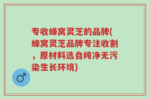 专收蜂窝灵芝的品牌(蜂窝灵芝品牌专注收割,原材料选自纯净无污染生长环境)-第1张图片-超越 专收蜂窝灵芝的品牌(蜂窝灵芝品牌专注收割,原材料选自纯净无污染生长环境)-第1张图片-超越