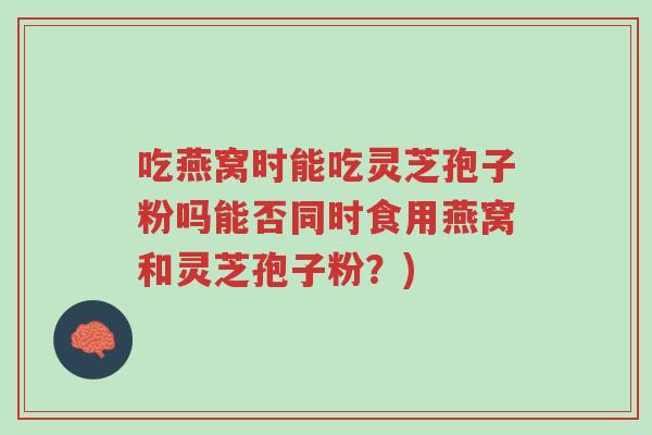 吃燕窝时能吃灵芝孢子粉吗能否同时食用燕窝和灵芝孢子粉？)-第1张图片-超越