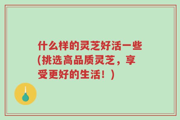 什么样的灵芝好活一些(挑选高品质灵芝,享受更好的生活!)-第1张图片-超越 什么样的灵芝好活一些(挑选高品质灵芝,享受更好的生活!)-第1张图片-超越