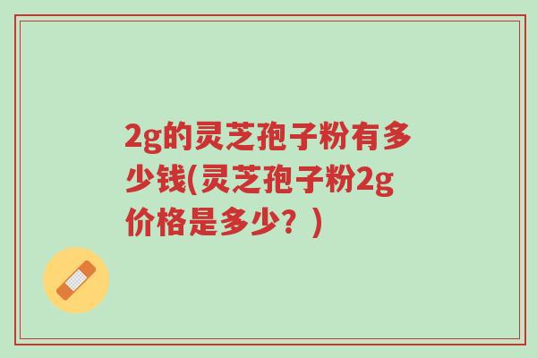 2g的灵芝孢子粉有多少钱(灵芝孢子粉2g价格是多少?)-第1张图片-超越 2g的灵芝孢子粉有多少钱(灵芝孢子粉2g价格是多少?)-第1张图片-超越