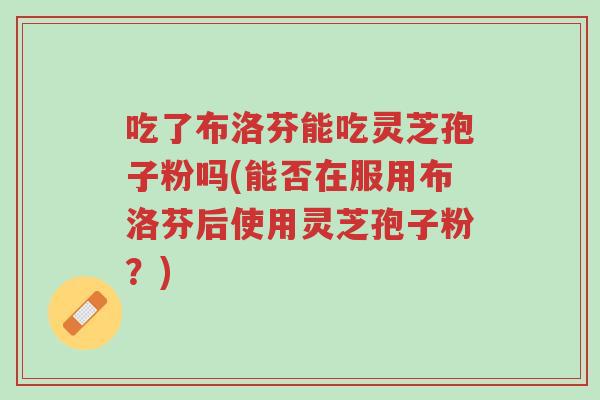 吃了布洛芬能吃灵芝孢子粉吗(能否在服用布洛芬后使用灵芝孢子粉?)-第1张图片-超越 吃了布洛芬能吃灵芝孢子粉吗(能否在服用布洛芬后使用灵芝孢子粉?)-第1张图片-超越