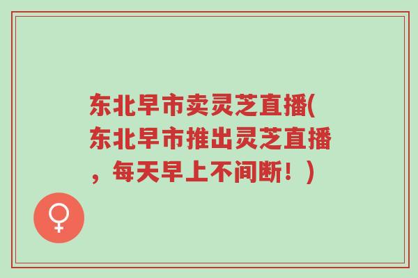 东北早市卖灵芝直播(东北早市推出灵芝直播,每天早上不间断!)-第1张图片-超越 东北早市卖灵芝直播(东北早市推出灵芝直播,每天早上不间断!)-第1张图片-超越
