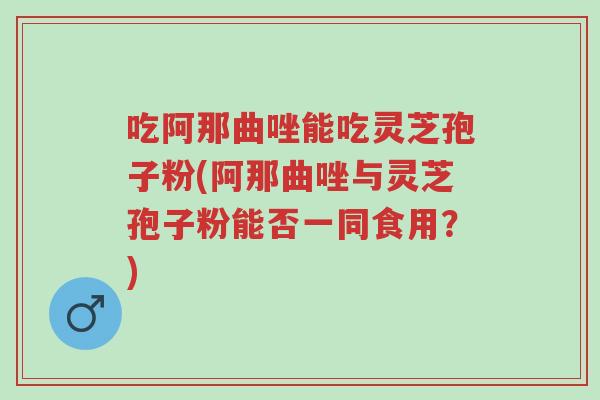 吃阿那曲唑能吃灵芝孢子粉(阿那曲唑与灵芝孢子粉能否一同食用?)-第1张图片-超越 吃阿那曲唑能吃灵芝孢子粉(阿那曲唑与灵芝孢子粉能否一同食用?)-第1张图片-超越