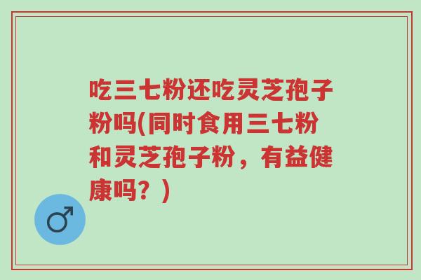 吃三七粉还吃灵芝孢子粉吗(同时食用三七粉和灵芝孢子粉,有益健康吗?)-第1张图片-超越 吃三七粉还吃灵芝孢子粉吗(同时食用三七粉和灵芝孢子粉,有益健康吗?)-第1张图片-超越