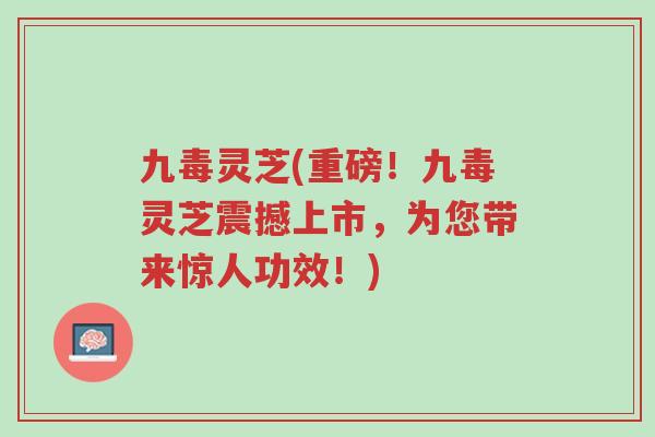 九毒灵芝(重磅!九毒灵芝震撼上市,为您带来惊人功效!)-第1张图片-超越 九毒灵芝(重磅!九毒灵芝震撼上市,为您带来惊人功效!)-第1张图片-超越