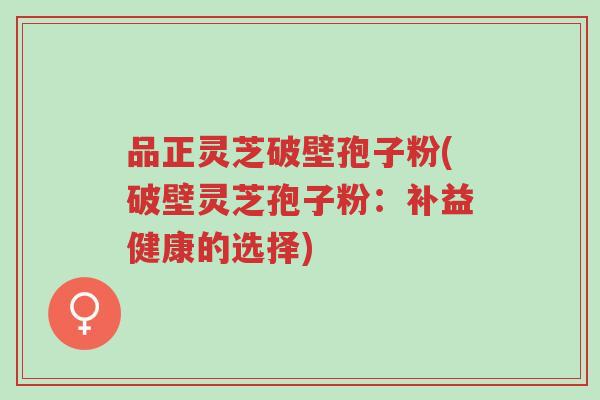 品正灵芝破壁孢子粉(破壁灵芝孢子粉:补益健康的选择)-第1张图片-超越 品正灵芝破壁孢子粉(破壁灵芝孢子粉:补益健康的选择)-第1张图片-超越