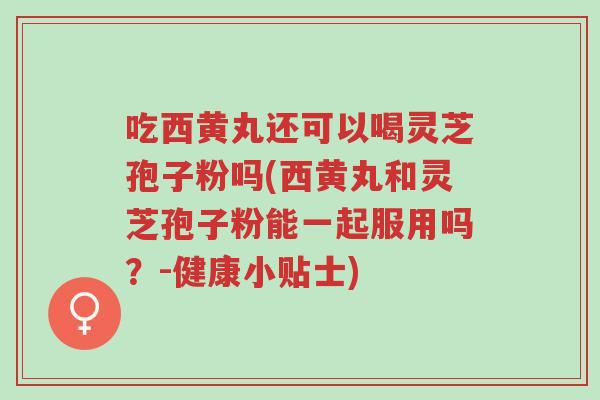 吃西黄丸还可以喝灵芝孢子粉吗(西黄丸和灵芝孢子粉能一起服用吗？-健康小贴士)-第1张图片-超越