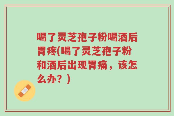 喝了灵芝孢子粉喝酒后胃疼(喝了灵芝孢子粉和酒后出现胃痛,该怎么办?)-第1张图片-超越 喝了灵芝孢子粉喝酒后胃疼(喝了灵芝孢子粉和酒后出现胃痛,该怎么办?)-第1张图片-超越