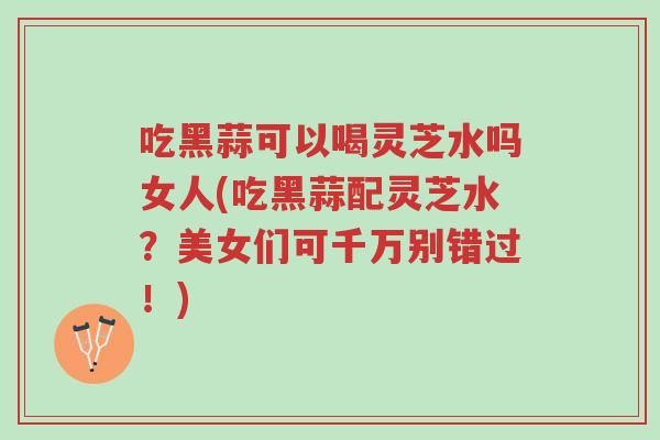 吃黑蒜可以喝灵芝水吗女人(吃黑蒜配灵芝水？美女们可千万别错过！)-第1张图片-超越